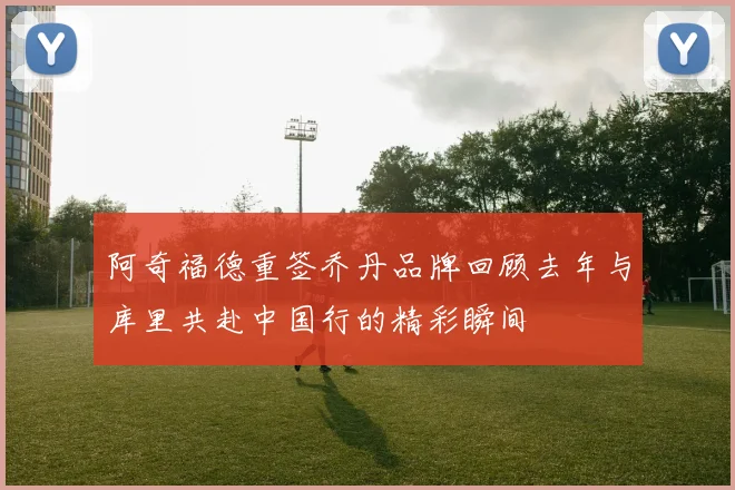 阿奇福德重签乔丹品牌回顾去年与库里共赴中国行的精彩瞬间