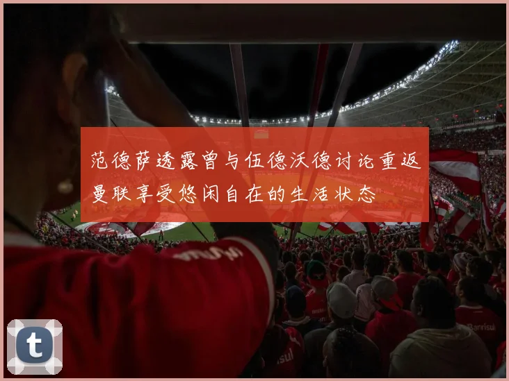 范德萨透露曾与伍德沃德讨论重返曼联享受悠闲自在的生活状态