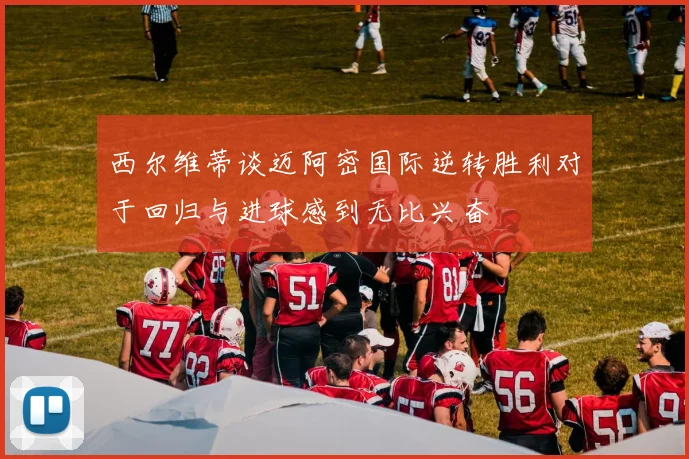 西尔维蒂谈迈阿密国际逆转胜利对于回归与进球感到无比兴奋