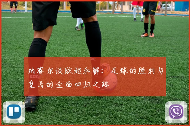 纳赛尔谈欧超和解：足球的胜利与皇马的全面回归之路