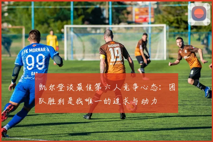 凯尔登谈最佳第六人竞争心态：团队胜利是我唯一的追求与动力