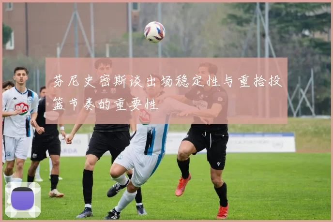 芬尼史密斯谈出场稳定性与重拾投篮节奏的重要性