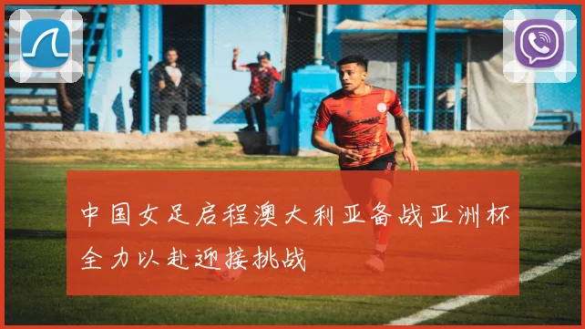中国女足启程澳大利亚备战亚洲杯全力以赴迎接挑战