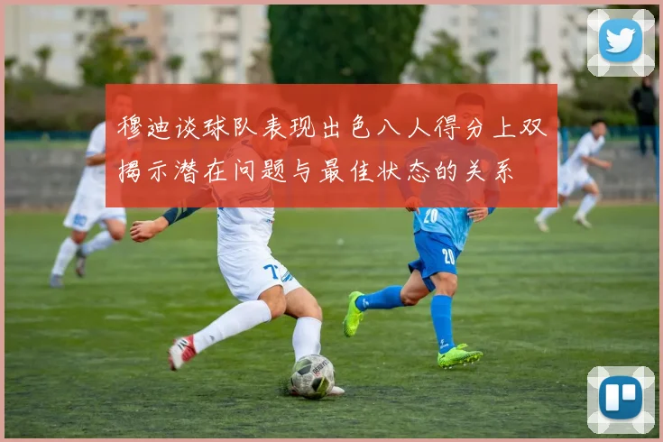 穆迪谈球队表现出色八人得分上双揭示潜在问题与最佳状态的关系