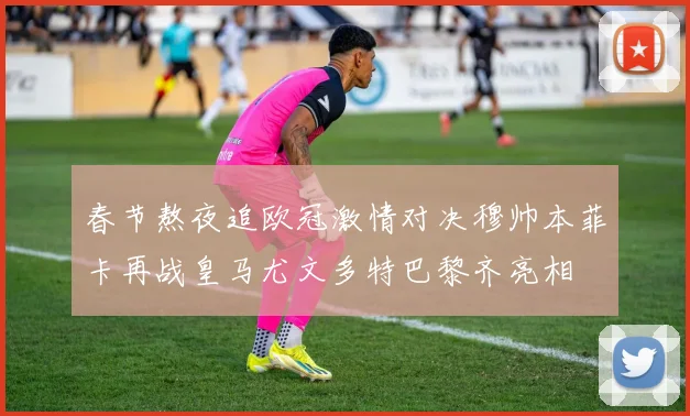 春节熬夜追欧冠激情对决穆帅本菲卡再战皇马尤文多特巴黎齐亮相