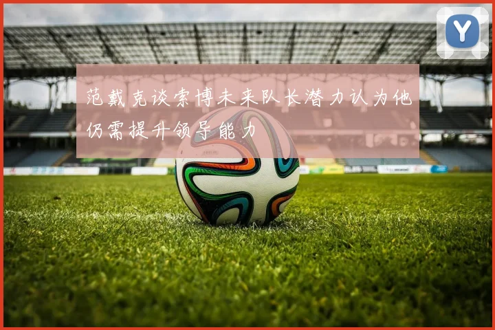 范戴克谈索博未来队长潜力认为他仍需提升领导能力